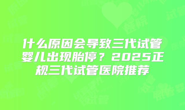 什么原因会导致三代试管婴儿出现胎停？2025正规三代试管医院推荐