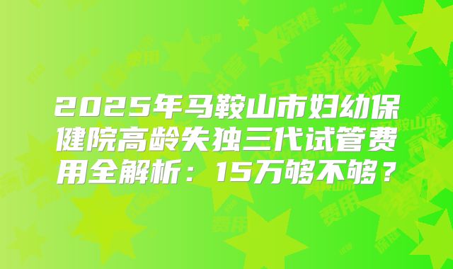 2025年马鞍山市妇幼保健院高龄失独三代试管费用全解析：15万够不够？