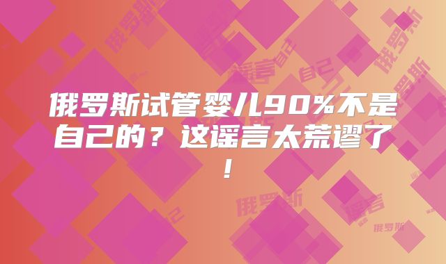 俄罗斯试管婴儿90%不是自己的?这谣言太荒谬了!