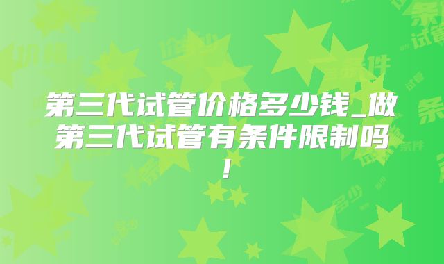 第三代试管价格多少钱_做第三代试管有条件限制吗!