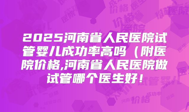 2025河南省人民医院试管婴儿成功率高吗（附医院价格,河南省人民医院做试管哪个医生好！
