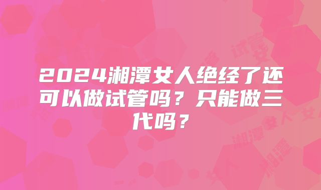 2024湘潭女人绝经了还可以做试管吗？只能做三代吗？