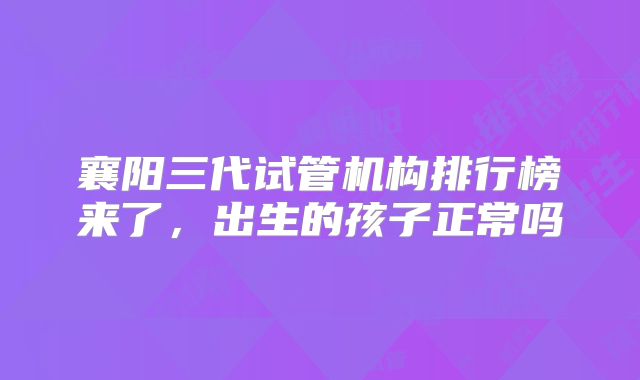 襄阳三代试管机构排行榜来了，出生的孩子正常吗