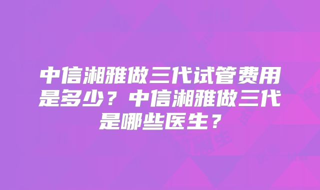 中信湘雅做三代试管费用是多少?中信湘雅做三代是哪些医生?