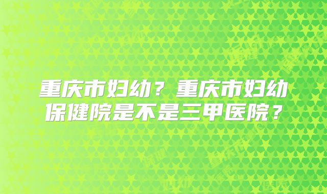 重庆市妇幼?重庆市妇幼保健院是不是三甲医院?