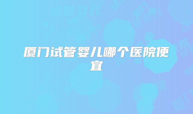 厦门试管婴儿哪个医院便宜