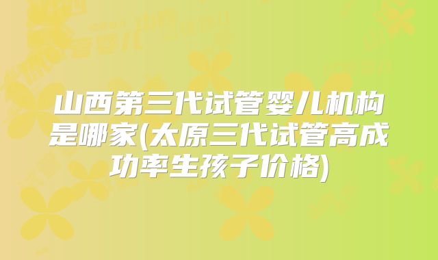 山西第三代试管婴儿机构是哪家(太原三代试管高成功率生孩子价格)