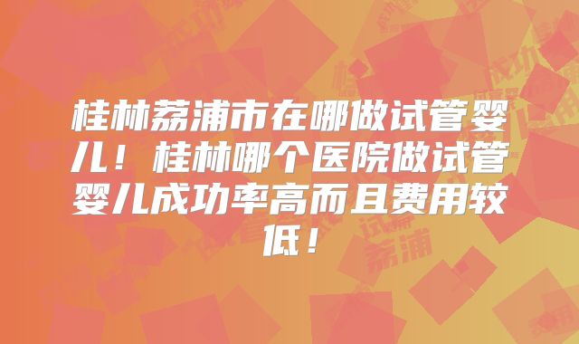 桂林荔浦市在哪做试管婴儿!桂林哪个医院做试管婴儿成功率高而且费用较低!