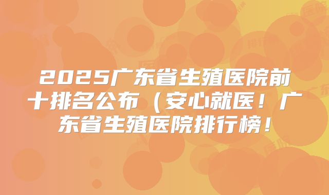 2025广东省生殖医院前十排名公布(安心就医!广东省生殖医院排行榜!