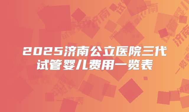 2025济南公立医院三代试管婴儿费用一览表