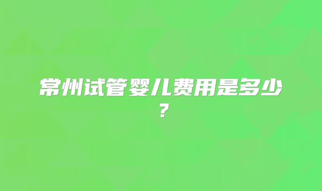 常州试管婴儿费用是多少？