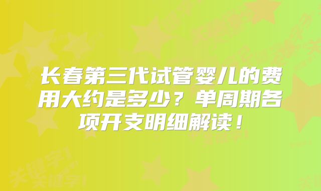 长春第三代试管婴儿的费用大约是多少？单周期各项开支明细解读！