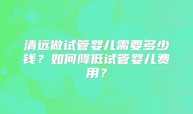 清远做试管婴儿需要多少钱？如何降低试管婴儿费用？