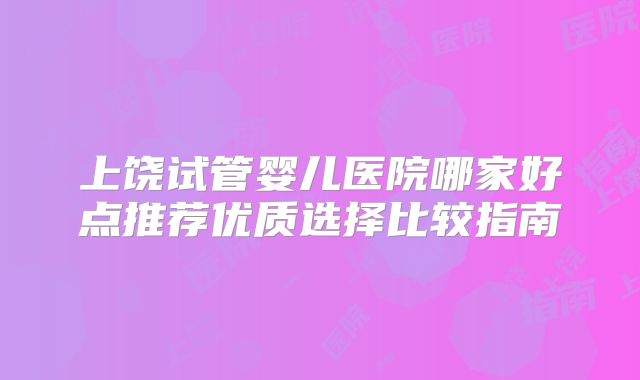 上饶试管婴儿医院哪家好点推荐优质选择比较指南