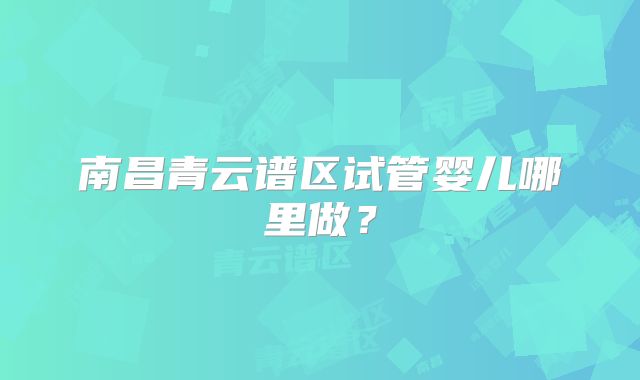 南昌青云谱区试管婴儿哪里做？