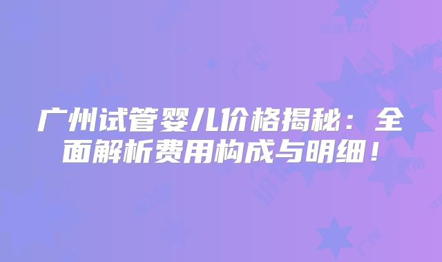 广州试管婴儿价格揭秘：全面解析费用构成与明细！