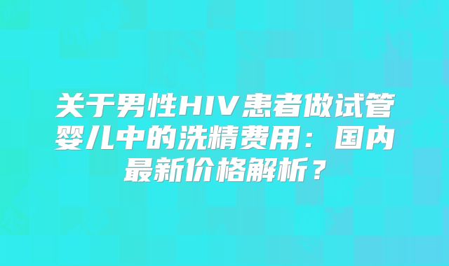 关于男性HIV患者做试管婴儿中的洗精费用：国内最新价格解析？