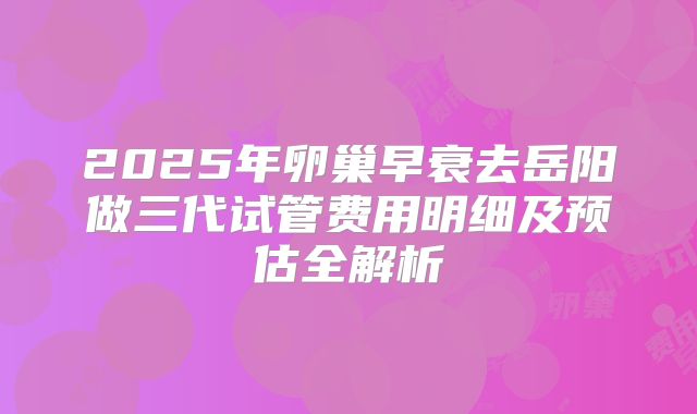 2025年卵巢早衰去岳阳做三代试管费用明细及预估全解析