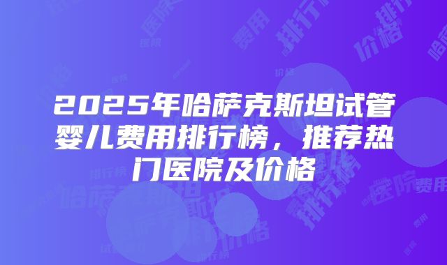 2025年哈萨克斯坦试管婴儿费用排行榜，推荐热门医院及价格