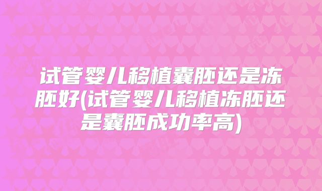 试管婴儿移植囊胚还是冻胚好(试管婴儿移植冻胚还是囊胚成功率高)