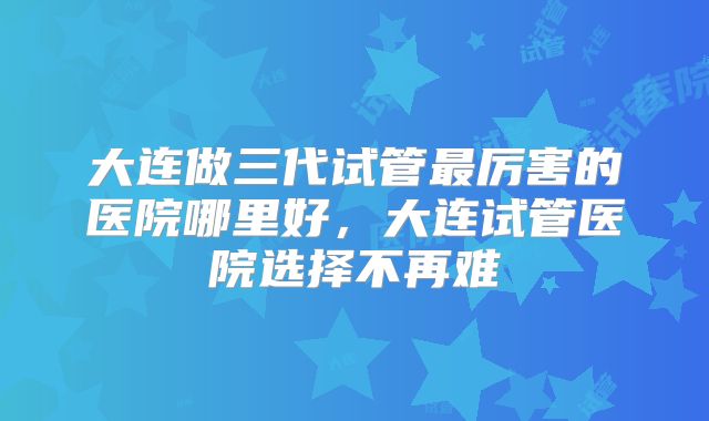 大连做三代试管最厉害的医院哪里好，大连试管医院选择不再难