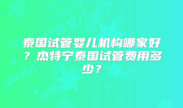 泰国试管婴儿机构哪家好?杰特宁泰国试管费用多少?