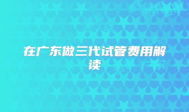 在广东做三代试管费用解读