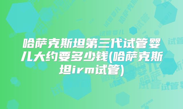 哈萨克斯坦第三代试管婴儿大约要多少钱(哈萨克斯坦irm试管)