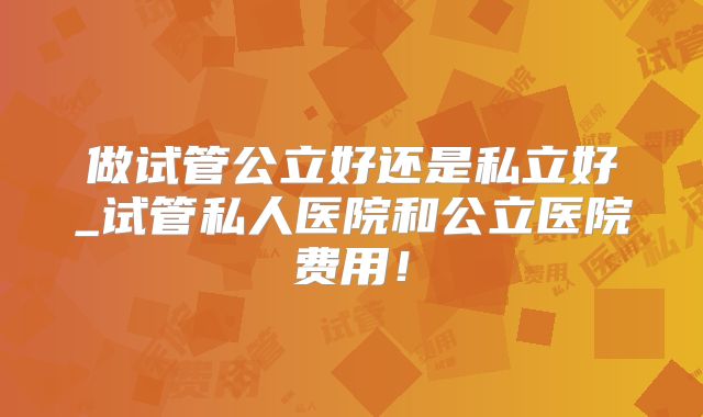 做试管公立好还是私立好_试管私人医院和公立医院费用！