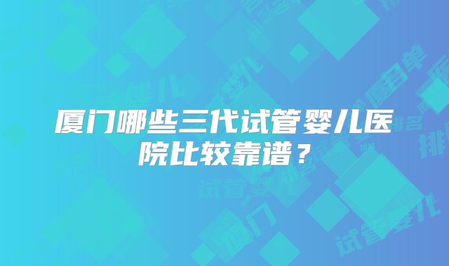 厦门哪些三代试管婴儿医院比较靠谱？