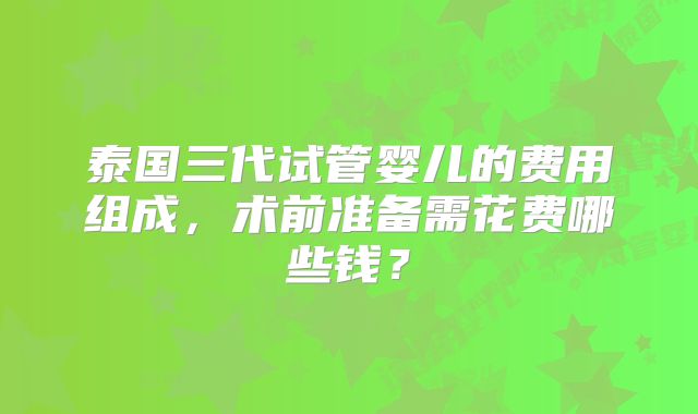 泰国三代试管婴儿的费用组成，术前准备需花费哪些钱？