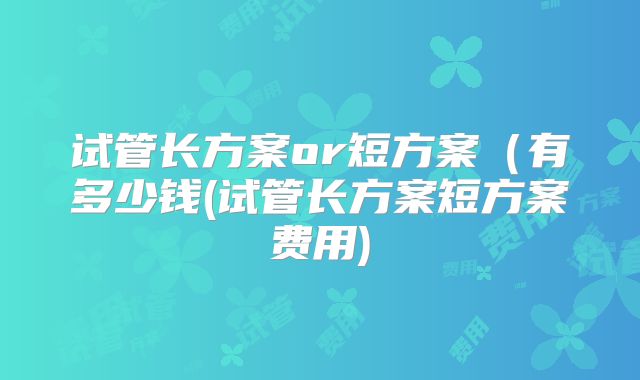 试管长方案or短方案（有多少钱(试管长方案短方案费用)
