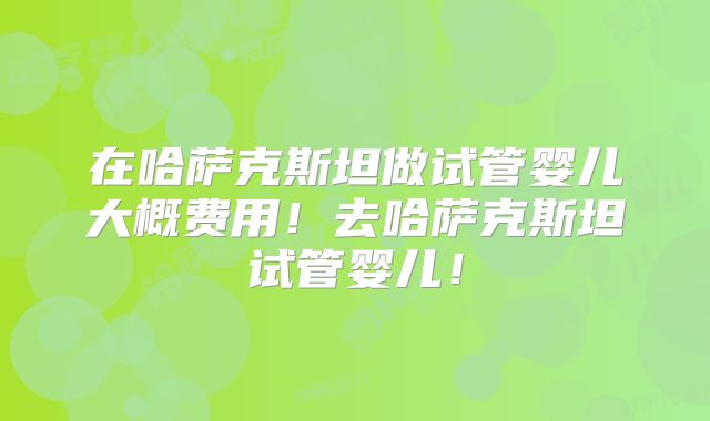 在哈萨克斯坦做试管婴儿大概费用！去哈萨克斯坦试管婴儿！