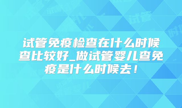 试管免疫检查在什么时候查比较好_做试管婴儿查免疫是什么时候去！