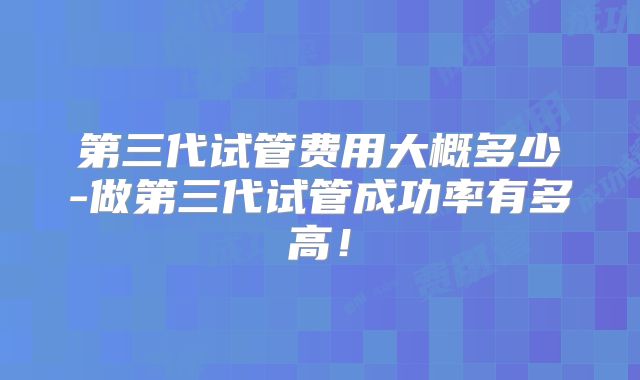 第三代试管费用大概多少-做第三代试管成功率有多高!