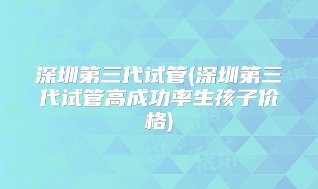 深圳第三代试管(深圳第三代试管高成功率生孩子价格)