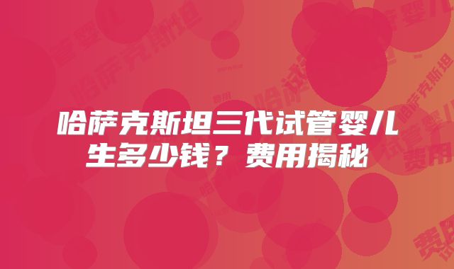 哈萨克斯坦三代试管婴儿生多少钱?费用揭秘