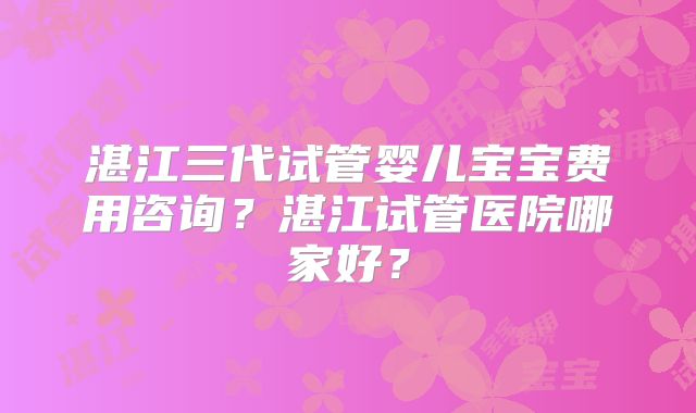 湛江三代试管婴儿宝宝费用咨询？湛江试管医院哪家好？