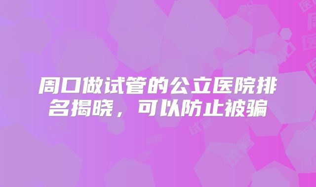 周口做试管的公立医院排名揭晓，可以防止被骗