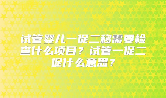 试管婴儿一促二移需要检查什么项目？试管一促二促什么意思？