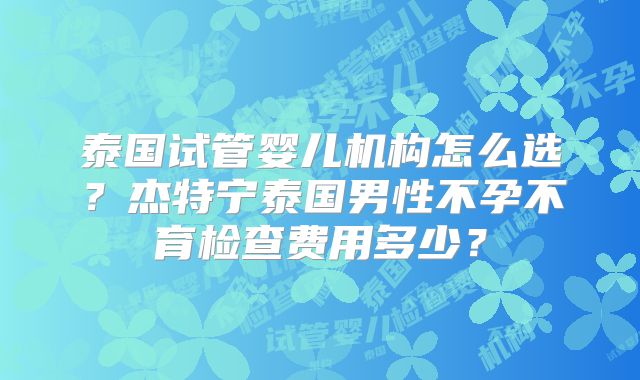 泰国试管婴儿机构怎么选？杰特宁泰国男性不孕不育检查费用多少？