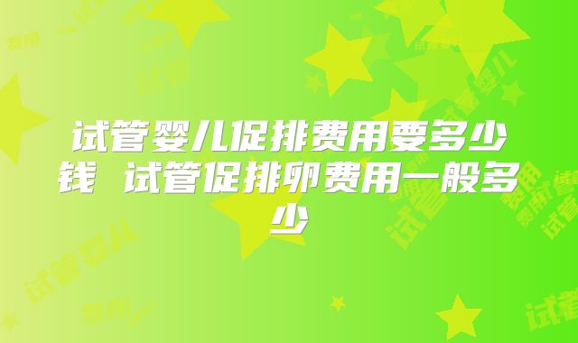 试管婴儿促排费用要多少钱 试管促排卵费用一般多少