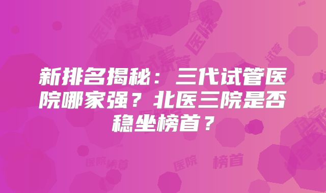 新排名揭秘:三代试管医院哪家强?北医三院是否稳坐榜首?