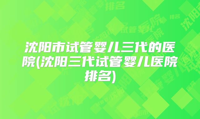 沈阳市试管婴儿三代的医院(沈阳三代试管婴儿医院排名)