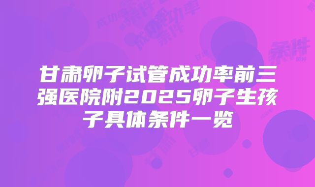 甘肃卵子试管成功率前三强医院附2025卵子生孩子具体条件一览
