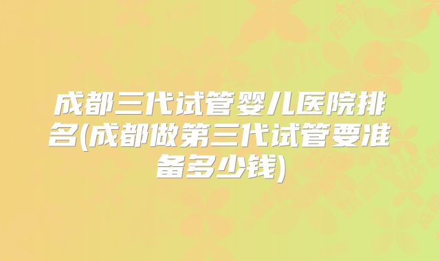 成都三代试管婴儿医院排名(成都做第三代试管要准备多少钱)