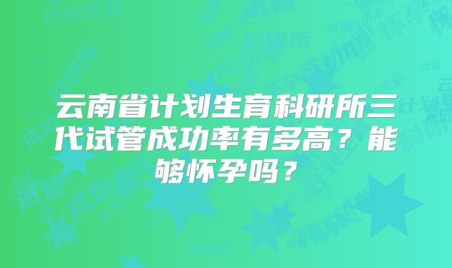 云南省计划生育科研所三代试管成功率有多高?能够怀孕吗?