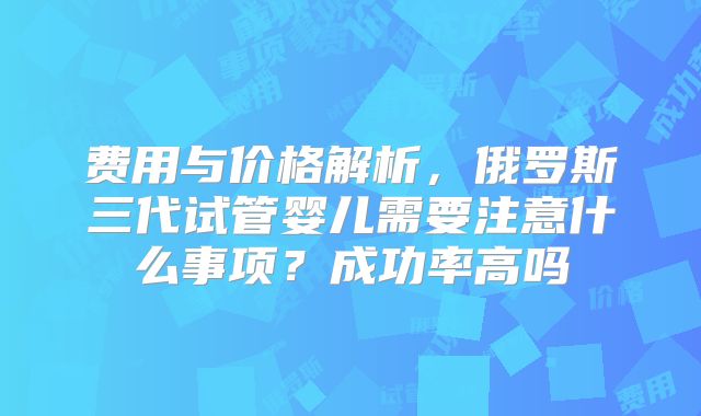 费用与价格解析，俄罗斯三代试管婴儿需要注意什么事项？成功率高吗