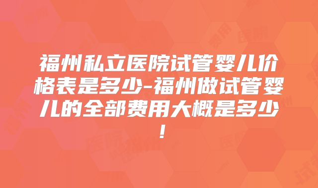 福州私立医院试管婴儿价格表是多少-福州做试管婴儿的全部费用大概是多少!