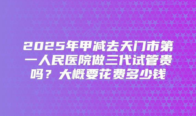 2025年甲减去天门市第一人民医院做三代试管贵吗？大概要花费多少钱
